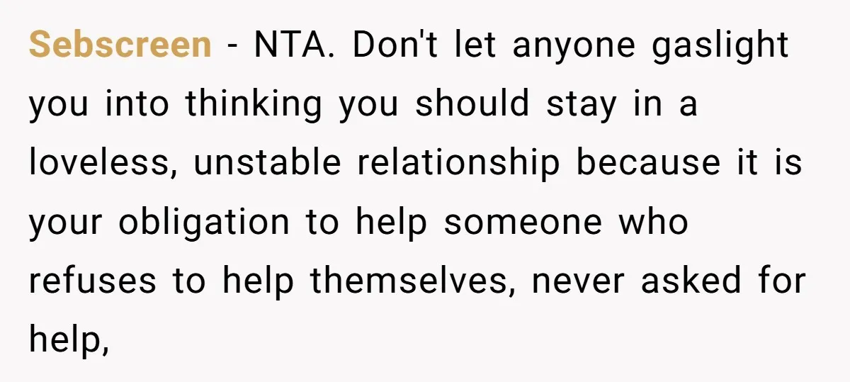 Sebscreen − NTA. Don't let anyone gaslight you into thinking you should stay in a loveless, unstable relationship because it is your obligation to help someone who refuses to help...