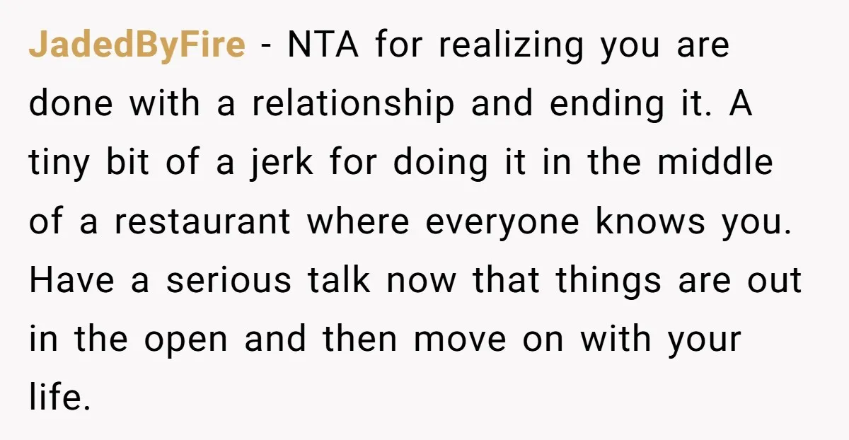 JadedByFire − NTA for realizing you are done with a relationship and ending it. A tiny bit of a jerk for doing it in the middle of a restaurant where...