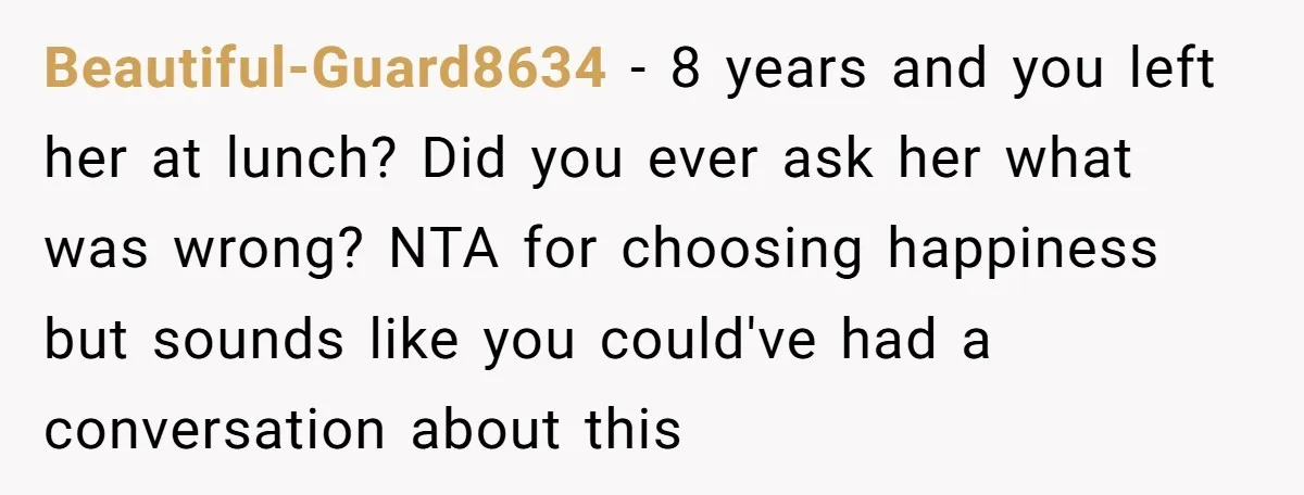 Beautiful-Guard8634 − 8 years and you left her at lunch? Did you ever ask her what was wrong? NTA for choosing happiness but sounds like you could've had a conversation...