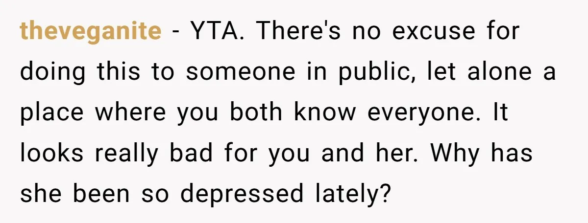 theveganite − YTA. There's no excuse for doing this to someone in public, let alone a place where you both know everyone. It looks really bad for you and her....