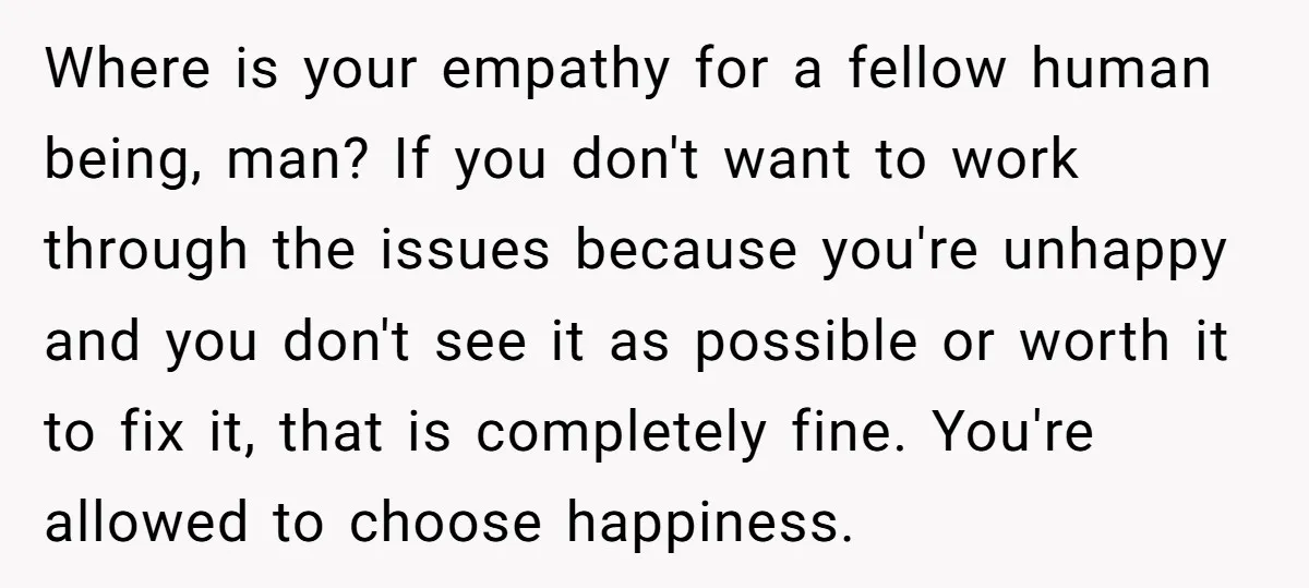 Where is your empathy for a fellow human being, man? If you don't want to work through the issues because you're unhappy and you don't see it as possible or...