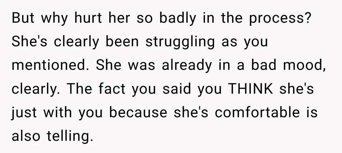 But why hurt her so badly in the process? She's clearly been struggling as you mentioned. She was already in a bad mood, clearly. The fact you said you THINK...
