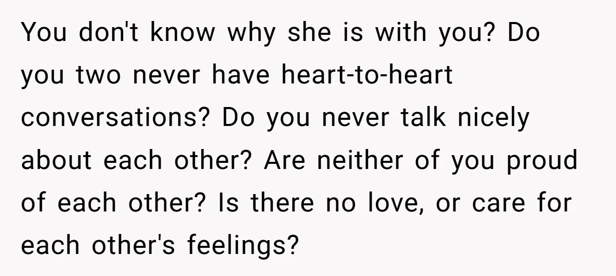 You don't know why she is with you? Do you two never have heart-to-heart conversations? Do you never talk nicely about each other? Are neither of you proud of each...