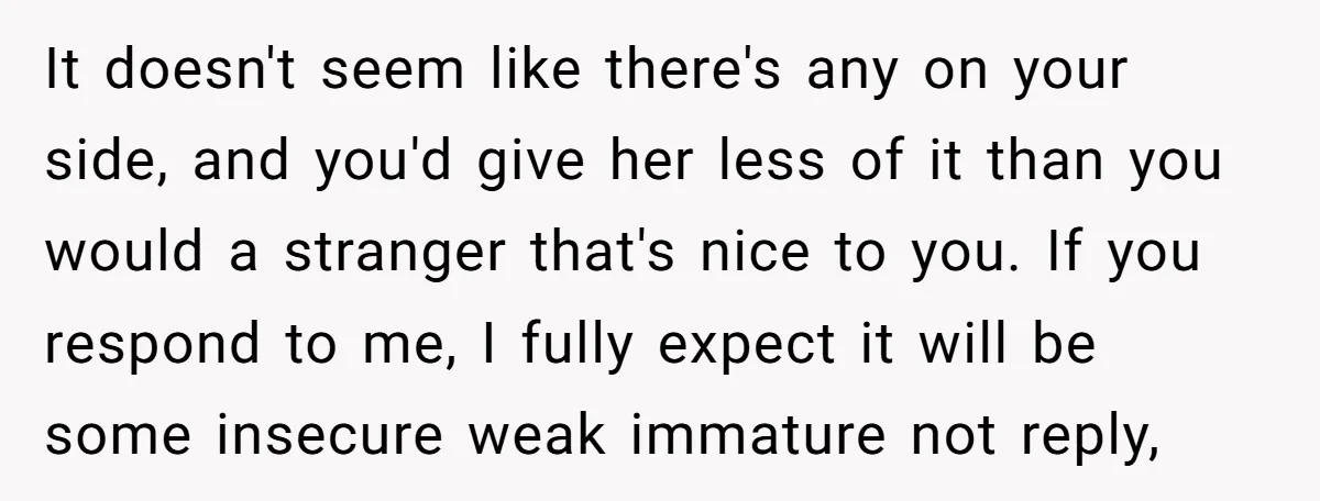 It doesn't seem like there's any on your side, and you'd give her less of it than you would a stranger that's nice to you. If you respond to me,...