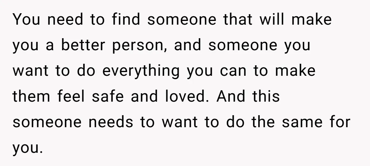 You need to find someone that will make you a better person, and someone you want to do everything you can to make them feel safe and loved. And this...