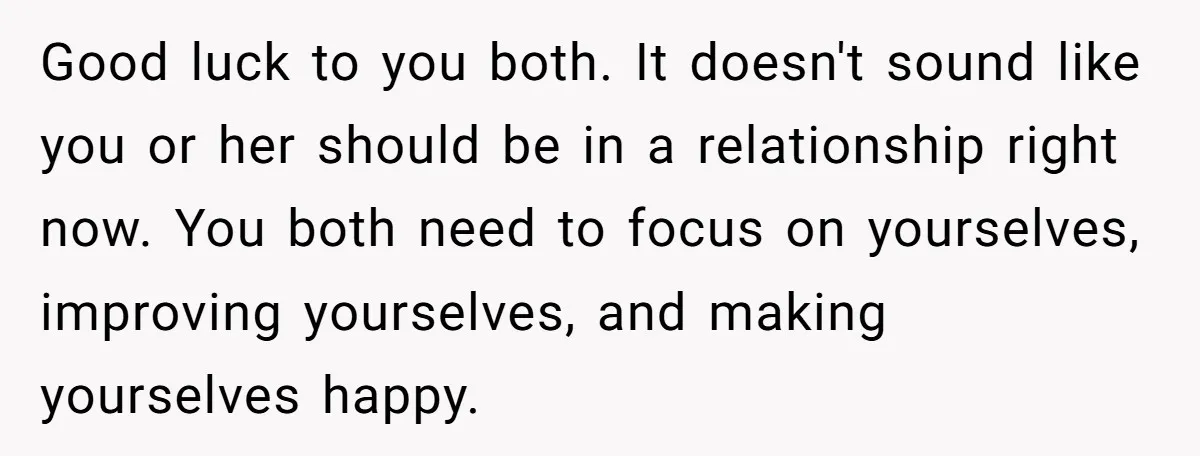 Good luck to you both. It doesn't sound like you or her should be in a relationship right now. You both need to focus on yourselves, improving yourselves, and making...