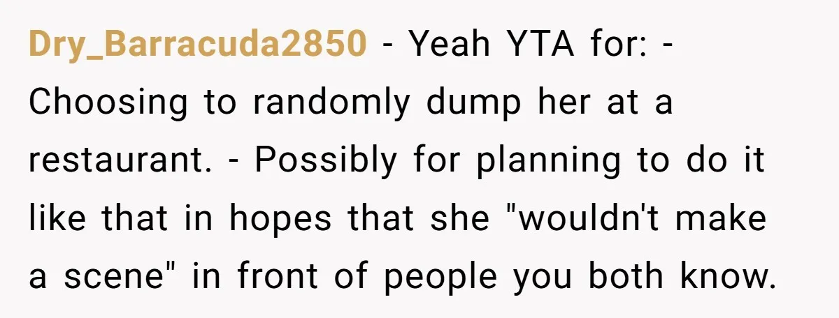 Dry_Barracuda2850 − Yeah YTA for: - Choosing to randomly dump her at a restaurant. - Possibly for planning to do it like that in hopes that she "wouldn't make a...