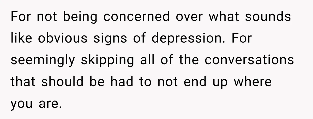 For not being concerned over what sounds like obvious signs of depression. For seemingly skipping all of the conversations that should be had to not end up where you are.