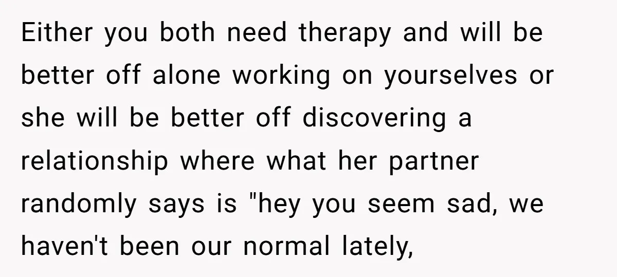 Either you both need therapy and will be better off alone working on yourselves or she will be better off discovering a relationship where what her partner randomly says is...