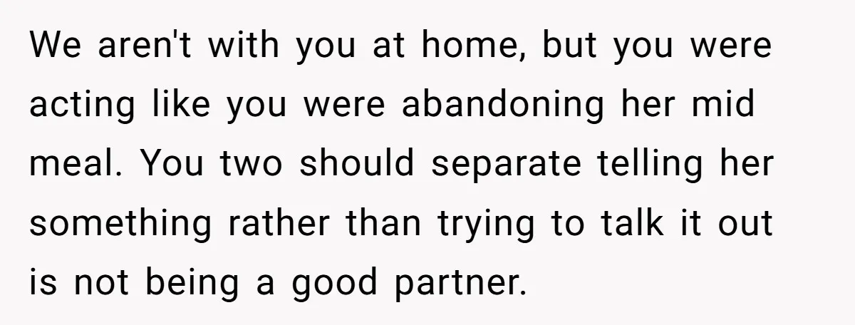 We aren't with you at home, but you were acting like you were abandoning her mid meal. You two should separate telling her something rather than trying to talk it...