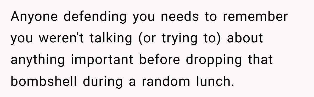 Anyone defending you needs to remember you weren't talking (or trying to) about anything important before dropping that bombshell during a random lunch.