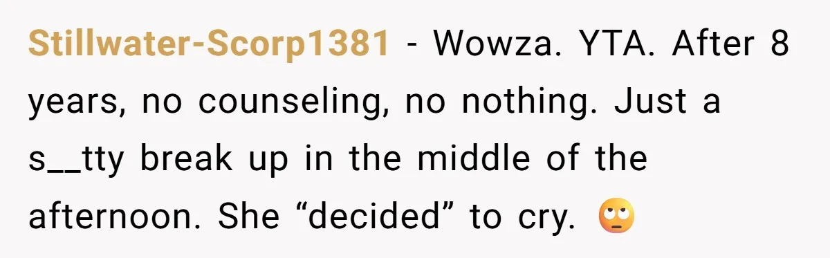 Stillwater-Scorp1381 − Wowza. YTA. After 8 years, no counseling, no nothing. Just a s__tty break up in the middle of the afternoon. She “decided” to cry. 🙄