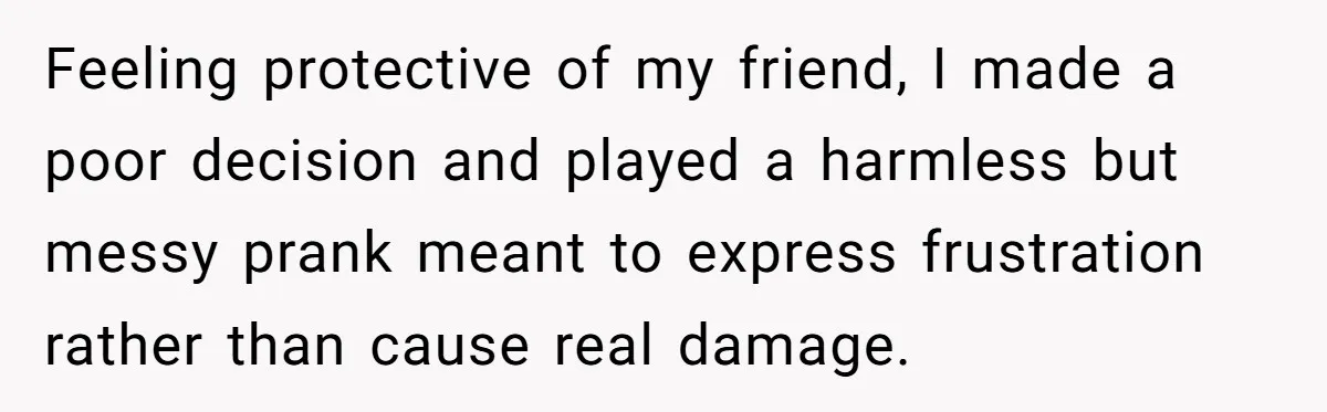 Feeling protective of my friend, I made a poor decision and played a harmless but messy prank meant to express frustration rather than cause real damage.