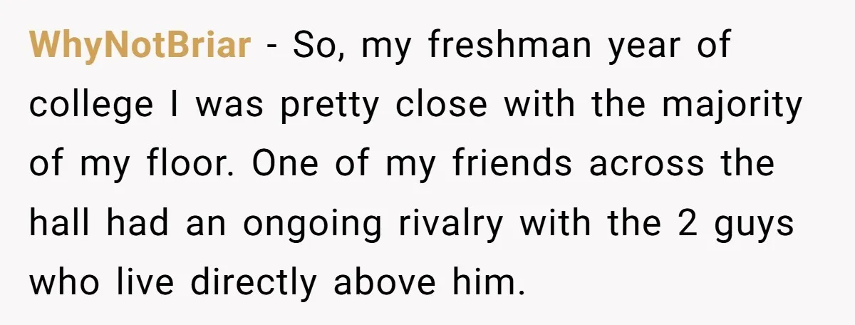 WhyNotBriar − So, my freshman year of college I was pretty close with the majority of my floor. One of my friends across the hall had an ongoing rivalry with...