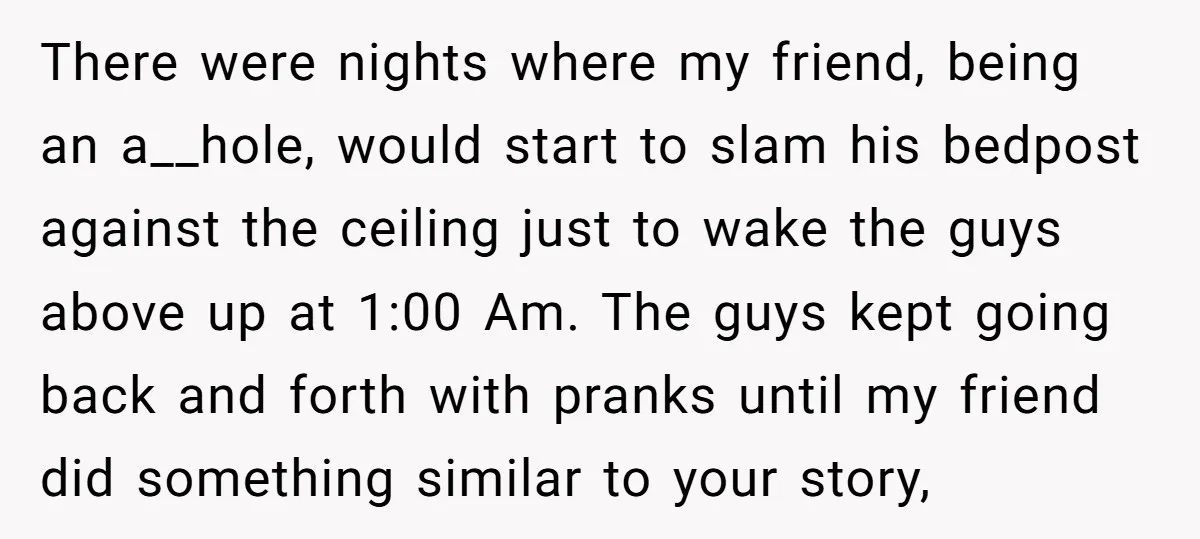 There were nights where my friend, being an a__hole, would start to slam his bedpost against the ceiling just to wake the guys above up at 1:00 Am. The guys...