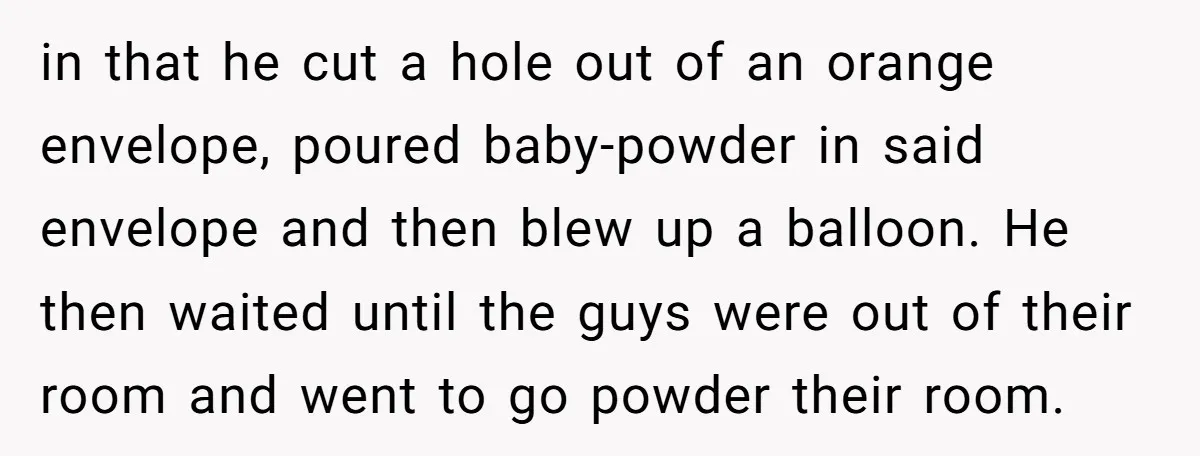 in that he cut a hole out of an orange envelope, poured baby-powder in said envelope and then blew up a balloon. He then waited until the guys were out...