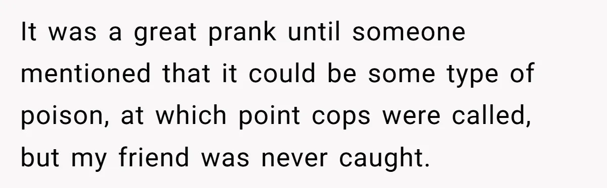 It was a great prank until someone mentioned that it could be some type of poison, at which point cops were called, but my friend was never caught.