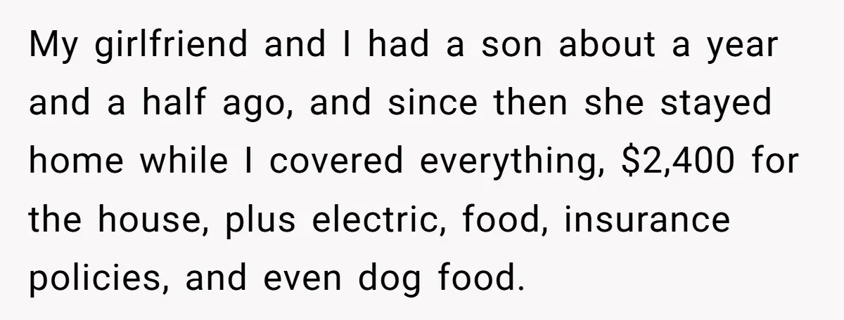 My girlfriend and I had a son about a year and a half ago, and since then she stayed home while I covered everything, $2,400 for the house, plus electric,...