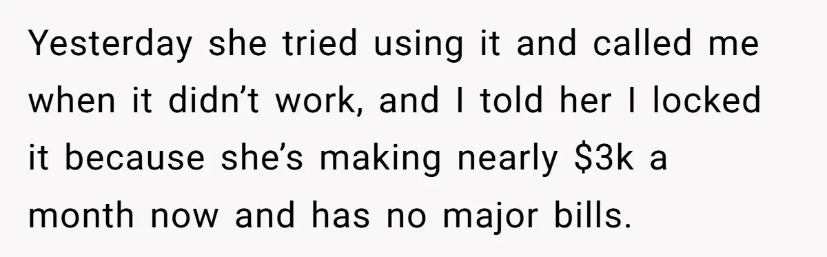 Yesterday she tried using it and called me when it didn’t work, and I told her I locked it because she’s making nearly $3k a month now and has no...