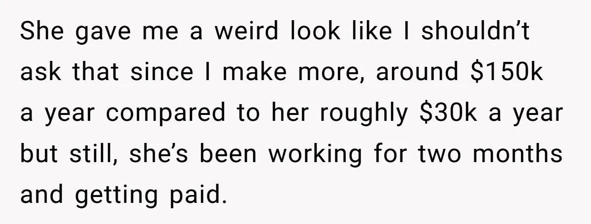 She gave me a weird look like I shouldn’t ask that since I make more, around $150k a year compared to her roughly $30k a year but still, she’s been...