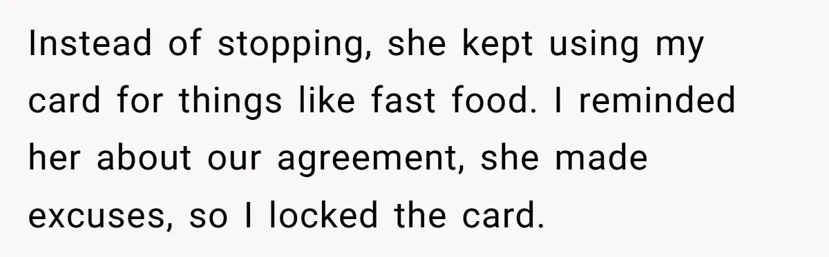 Instead of stopping, she kept using my card for things like fast food. I reminded her about our agreement, she made excuses, so I locked the card.
