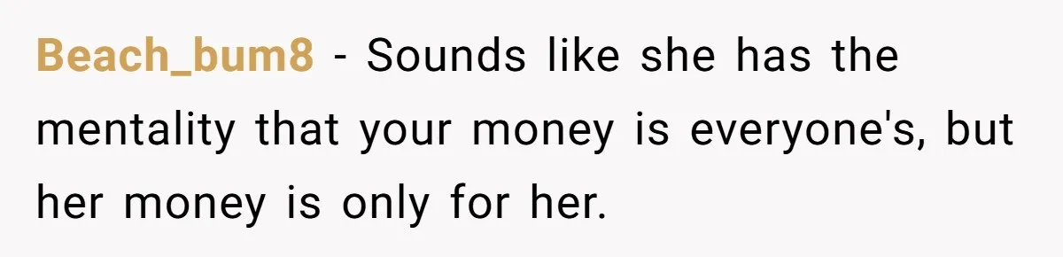 Beach_bum8 − Sounds like she has the mentality that your money is everyone's, but her money is only for her.