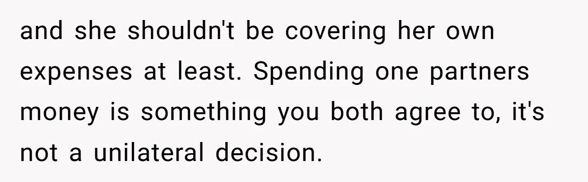and she shouldn't be covering her own expenses at least. Spending one partners money is something you both agree to, it's not a unilateral decision.