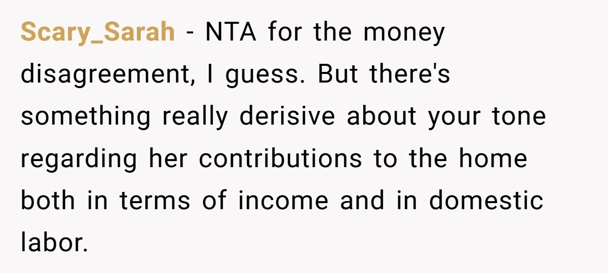 Scary_Sarah − NTA for the money disagreement, I guess. But there's something really derisive about your tone regarding her contributions to the home both in terms of income and in...