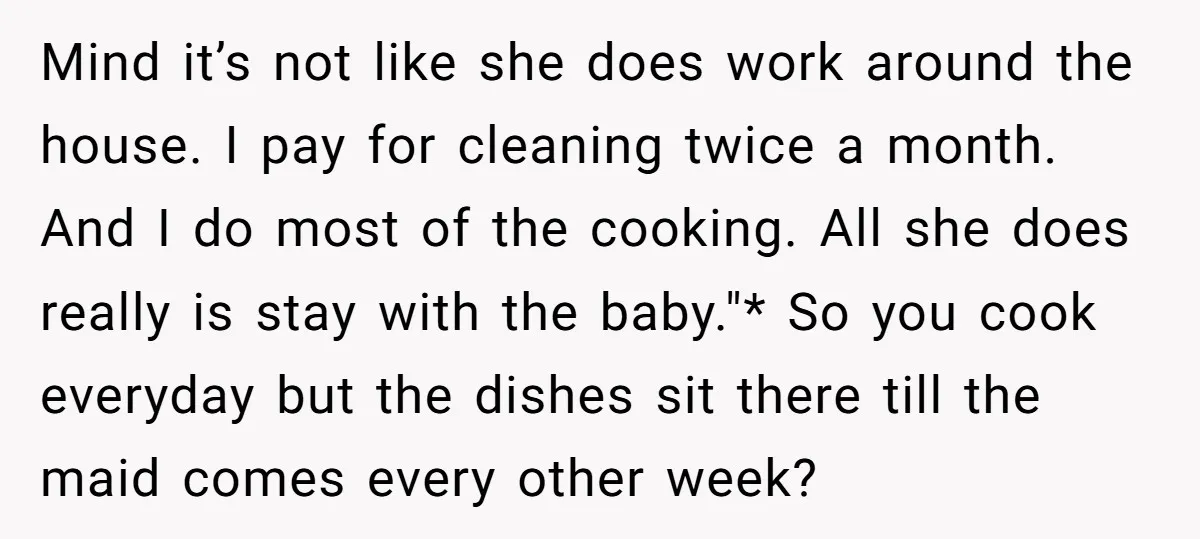 Mind it’s not like she does work around the house. I pay for cleaning twice a month. And I do most of the cooking. All she does really is stay...