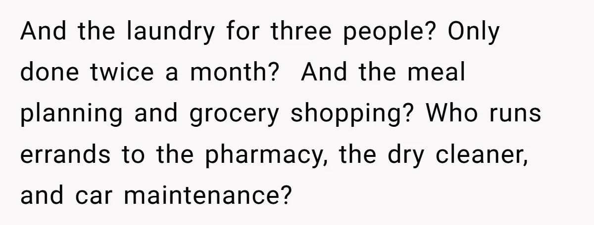 And the laundry for three people? Only done twice a month?  And the meal planning and grocery shopping? Who runs errands to the pharmacy, the dry cleaner, and car maintenance?