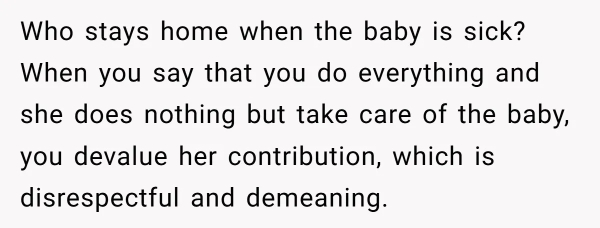 Who stays home when the baby is sick? When you say that you do everything and she does nothing but take care of the baby, you devalue her contribution, which...