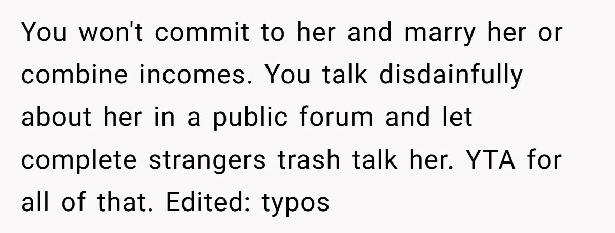 You won't commit to her and marry her or combine incomes. You talk disdainfully about her in a public forum and let complete strangers trash talk her. YTA for all...