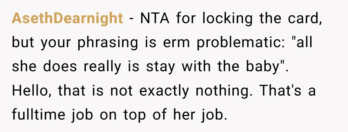 AsethDearnight − NTA for locking the card, but your phrasing is erm problematic: "all she does really is stay with the baby". Hello, that is not exactly nothing. That's a...