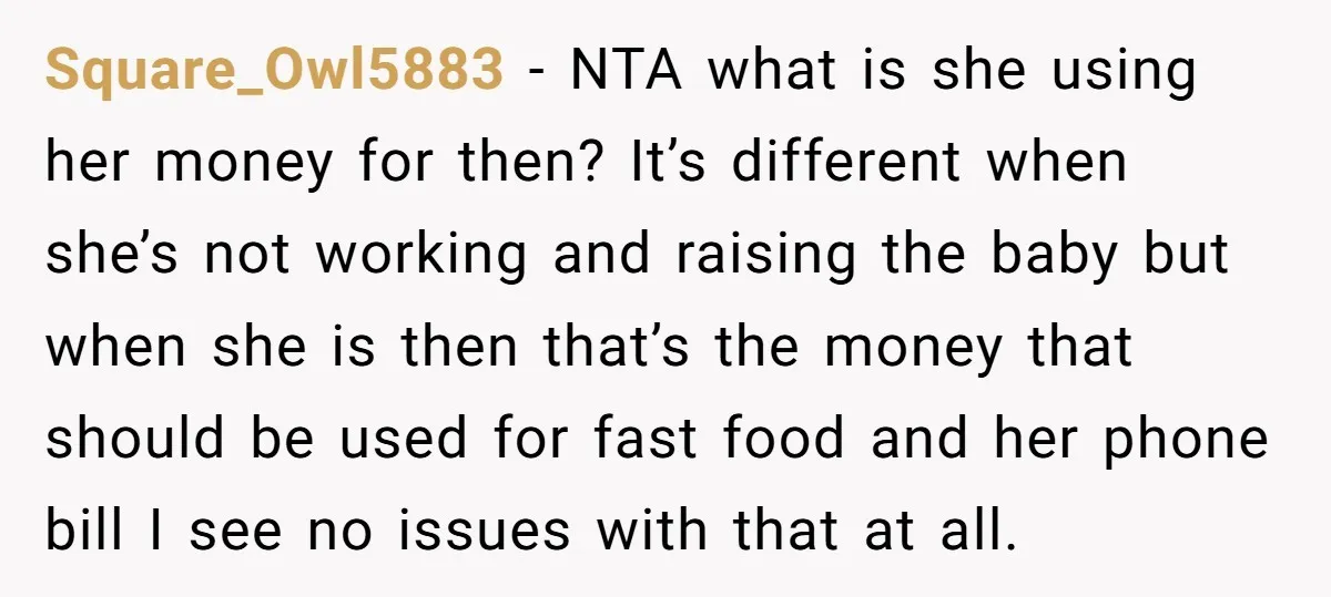 Square_Owl5883 − NTA what is she using her money for then? It’s different when she’s not working and raising the baby but when she is then that’s the money that...