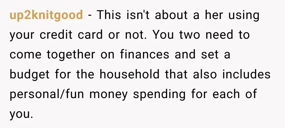 up2knitgood − This isn't about a her using your credit card or not. You two need to come together on finances and set a budget for the household that also...