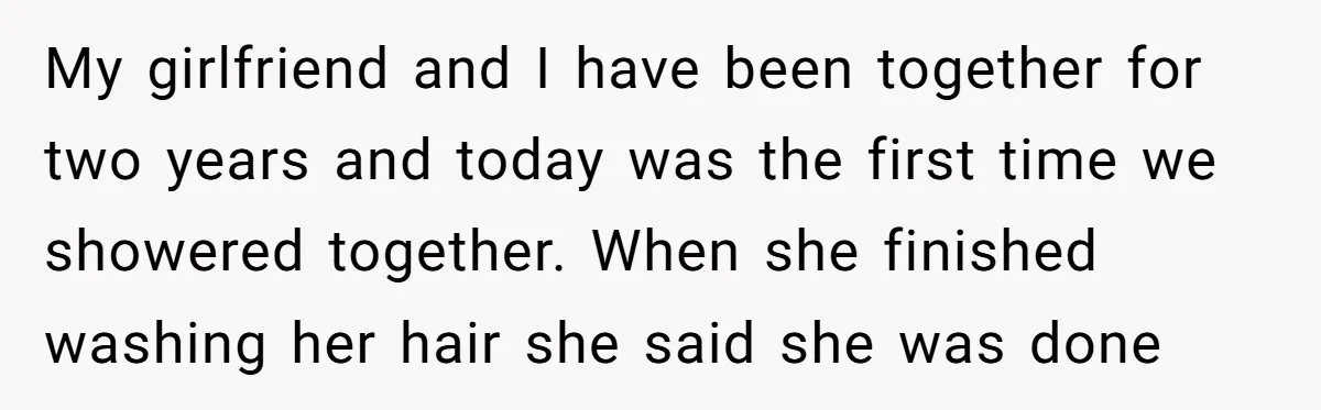 My girlfriend and I have been together for two years and today was the first time we showered together. When she finished washing her hair she said she was done
