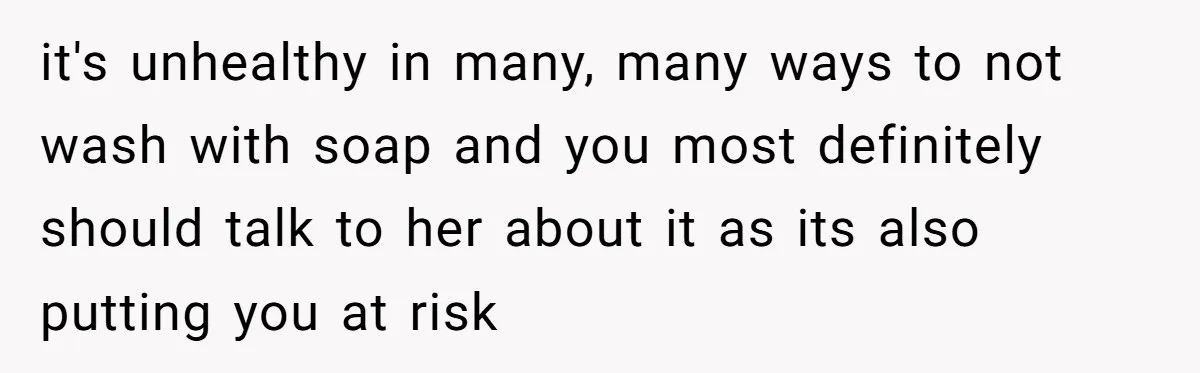 it's unhealthy in many, many ways to not wash with soap and you most definitely should talk to her about it as its also putting you at risk
