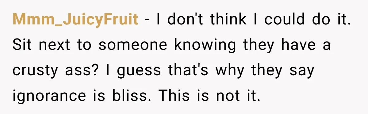 Mmm_JuicyFruit − I don't think I could do it. Sit next to someone knowing they have a crusty ass? I guess that's why they say ignorance is bliss. This is...