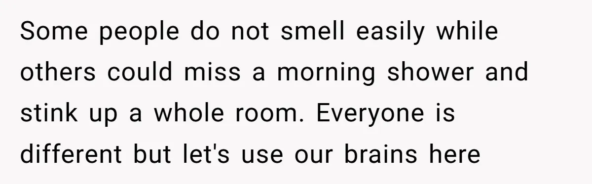 Some people do not smell easily while others could miss a morning shower and stink up a whole room. Everyone is different but let's use our brains here