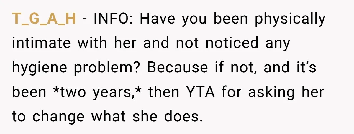T_G_A_H − INFO: Have you been physically intimate with her and not noticed any hygiene problem? Because if not, and it’s been *two years,* then YTA for asking her to...