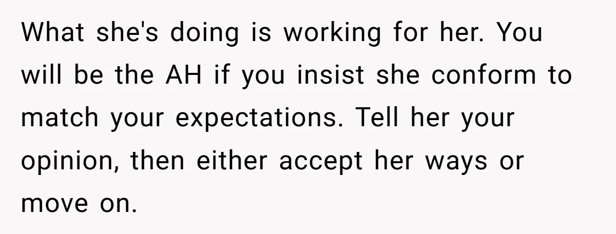 What she's doing is working for her. You will be the AH if you insist she conform to match your expectations. Tell her your opinion, then either accept her ways...