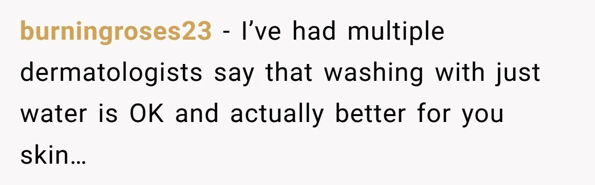 burningroses23 − I’ve had multiple dermatologists say that washing with just water is OK and actually better for you skin…
