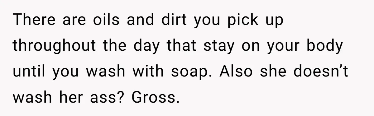 There are oils and dirt you pick up throughout the day that stay on your body until you wash with soap. Also she doesn’t wash her ass? Gross.