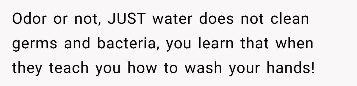 Odor or not, JUST water does not clean germs and bacteria, you learn that when they teach you how to wash your hands!