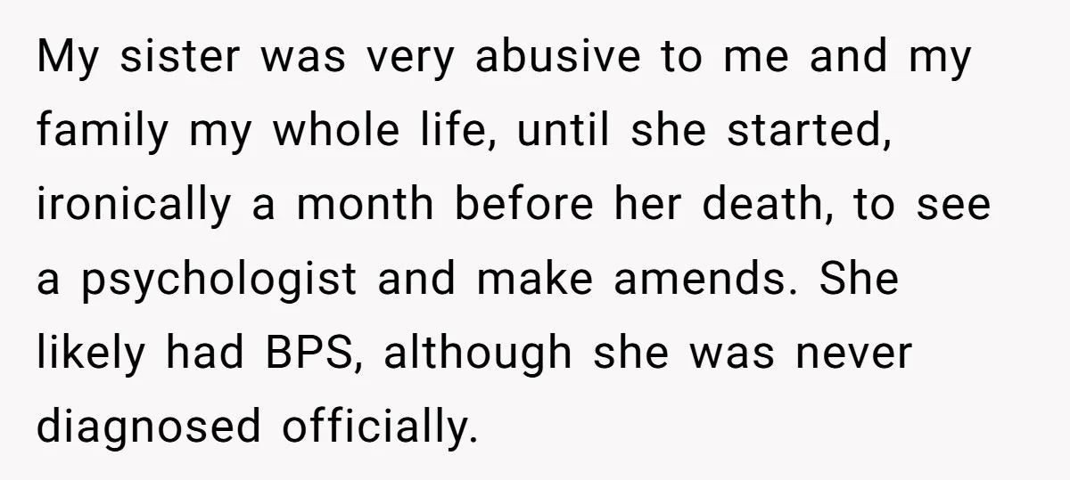 My sister was very abusive to me and my family my whole life, until she started, ironically a month before her death, to see a psychologist and make amends. She...