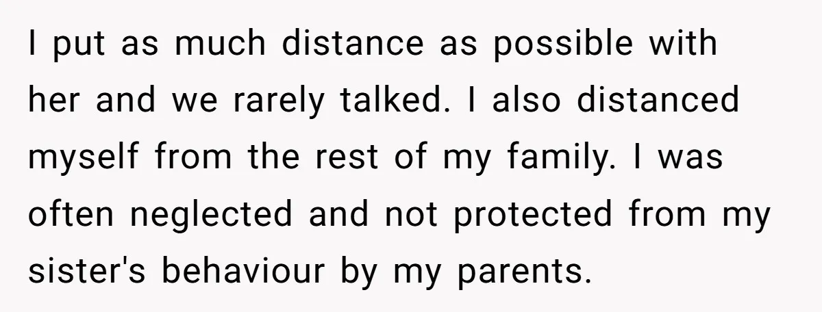 I put as much distance as possible with her and we rarely talked. I also distanced myself from the rest of my family. I was often neglected and not protected...