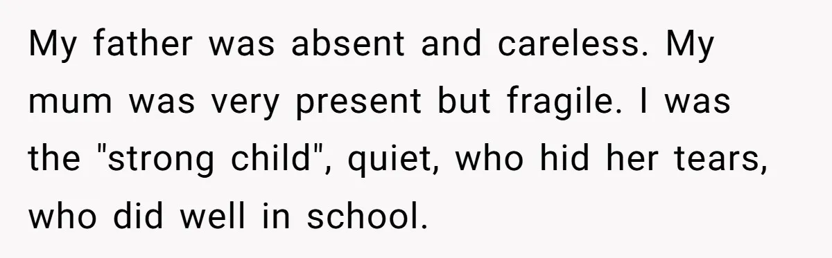 My father was absent and careless. My mum was very present but fragile. I was the "strong child", quiet, who hid her tears, who did well in school.