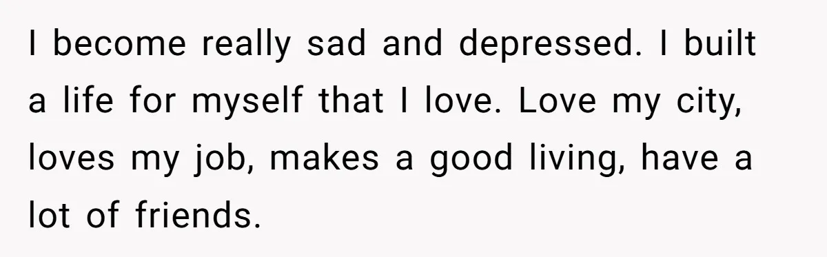 I become really sad and depressed. I built a life for myself that I love. Love my city, loves my job, makes a good living, have a lot of friends.