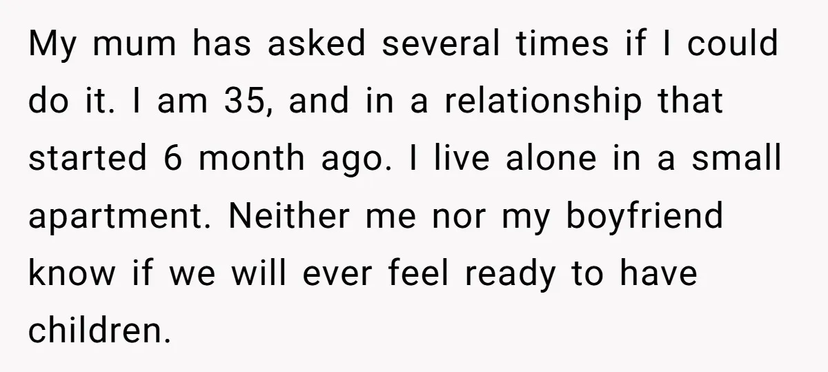 My mum has asked several times if I could do it. I am 35, and in a relationship that started 6 month ago. I live alone in a small apartment....