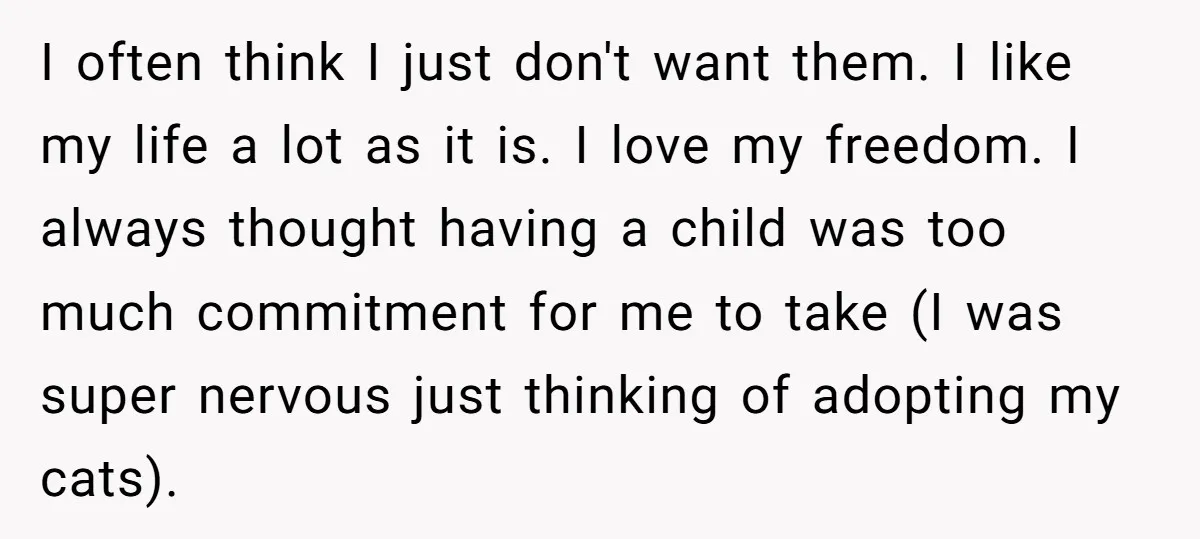 I often think I just don't want them. I like my life a lot as it is. I love my freedom. I always thought having a child was too much...